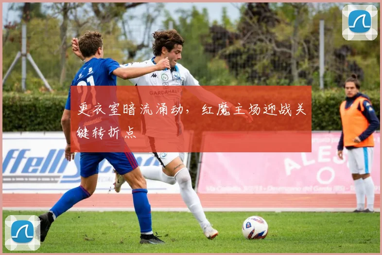 更衣室暗流涌动，红魔主场迎战关键转折点
