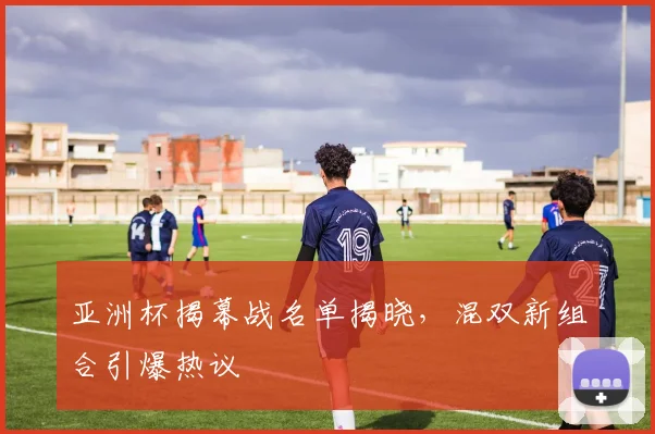 亚洲杯揭幕战名单揭晓，混双新组合引爆热议