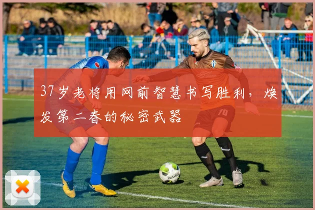 37岁老将用网前智慧书写胜利，焕发第二春的秘密武器