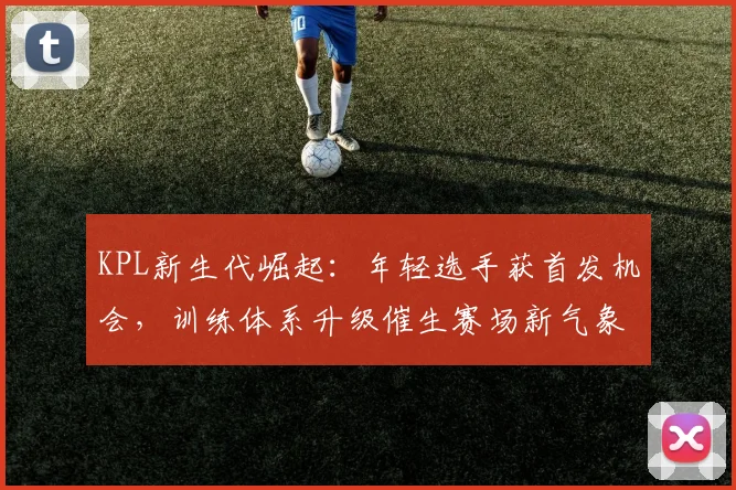 KPL新生代崛起：年轻选手获首发机会，训练体系升级催生赛场新气象
