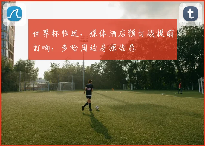世界杯临近,媒体酒店预订战提前打响,多哈周边房源告急