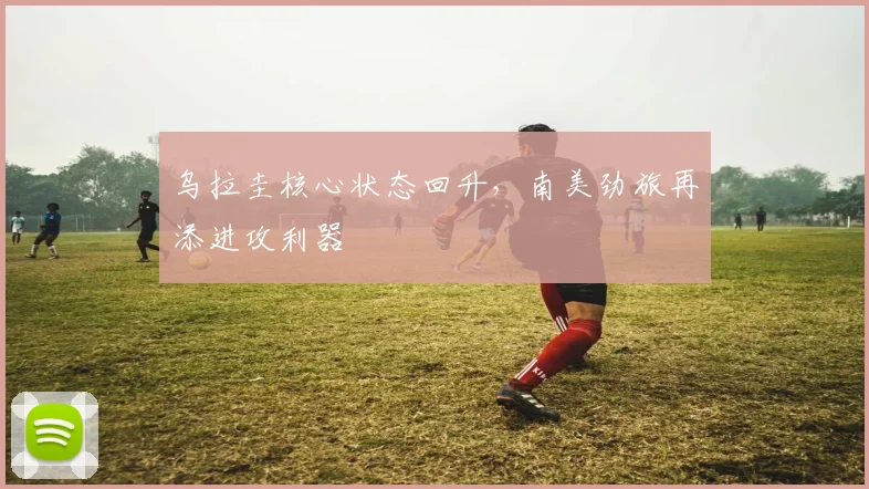 乌拉圭核心状态回升,南美劲旅再添进攻利器