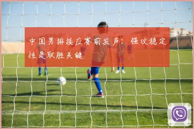 中国男排接应赛前发声：强攻稳定性是取胜关键