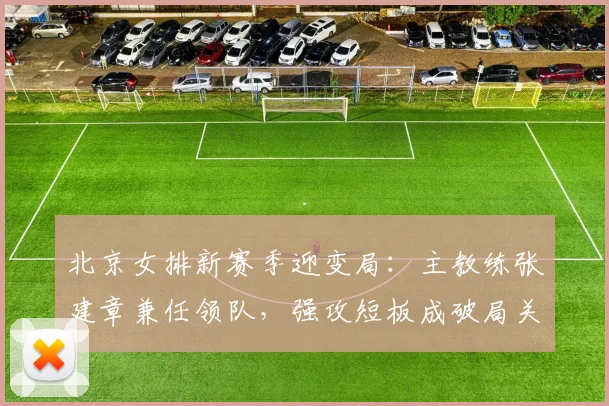 北京女排新赛季迎变局：主教练张建章兼任领队，强攻短板成破局关键