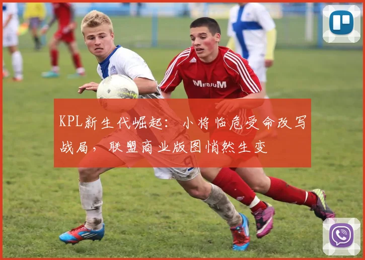 KPL新生代崛起:小将临危受命改写战局,联盟商业版图悄然生变