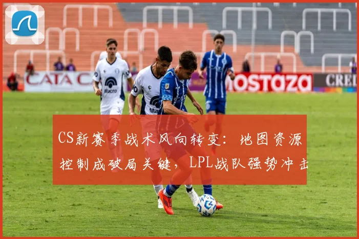 CS新赛季战术风向转变：地图资源控制成破局关键，LPL战队强势冲击格局