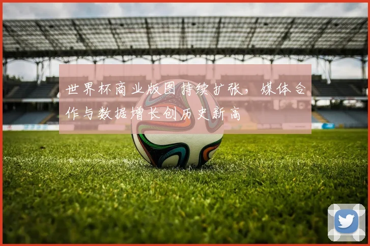世界杯商业版图持续扩张，媒体合作与数据增长创历史新高