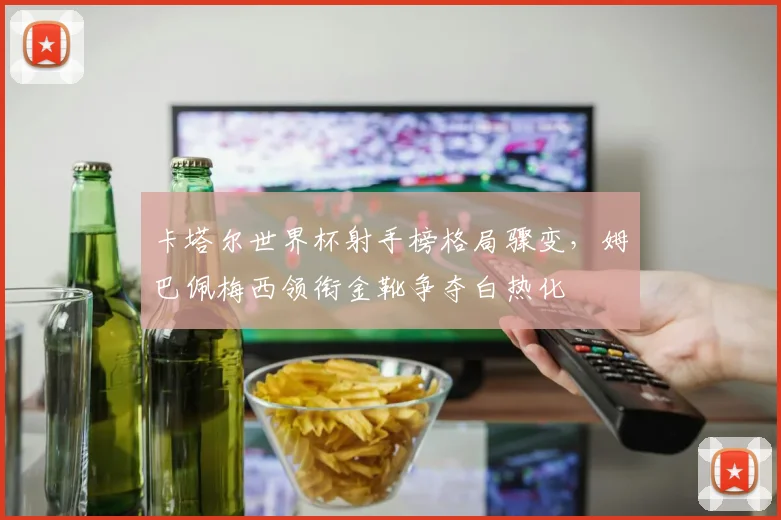 卡塔尔世界杯射手榜格局骤变，姆巴佩梅西领衔金靴争夺白热化