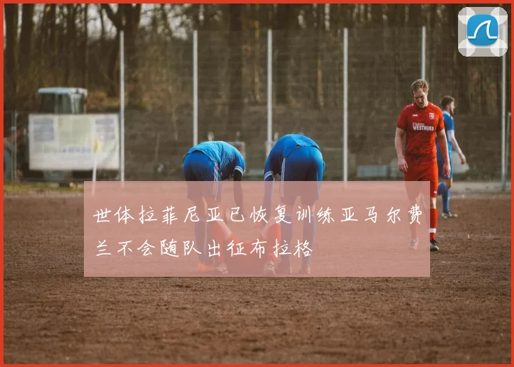 世体拉菲尼亚已恢复训练亚马尔费兰不会随队出征布拉格