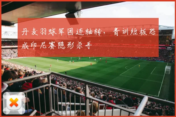 丹麦羽球军团连轴转，青训短板恐成印尼赛隐形杀手