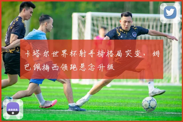 卡塔尔世界杯射手榜格局突变，姆巴佩梅西领跑悬念升级