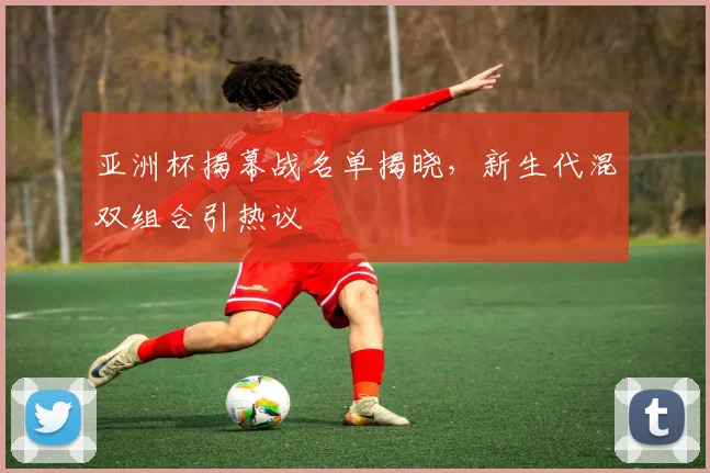 亚洲杯揭幕战名单揭晓，新生代混双组合引热议