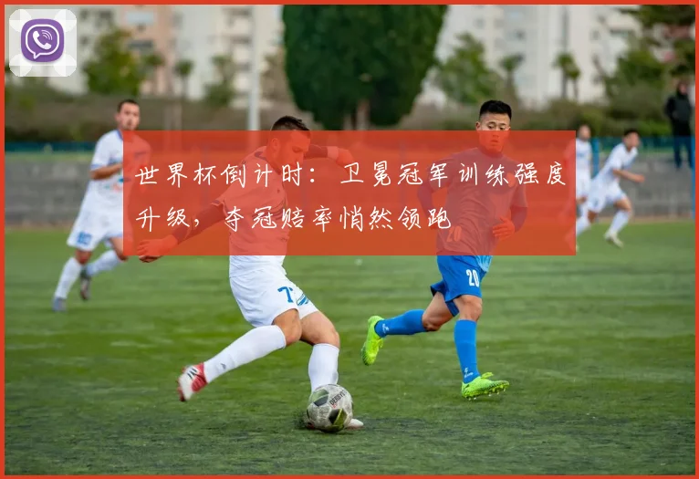 世界杯倒计时:卫冕冠军训练强度升级,夺冠赔率悄然领跑