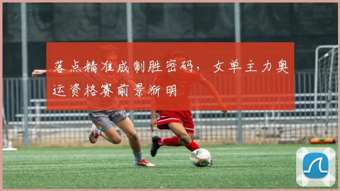 落点精准成制胜密码，女单主力奥运资格赛前景渐明