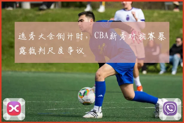 选秀大会倒计时,CBA新秀对抗赛暴露裁判尺度争议