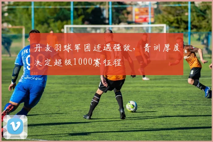 丹麦羽球军团连遇强敌，青训厚度决定超级1000赛征程