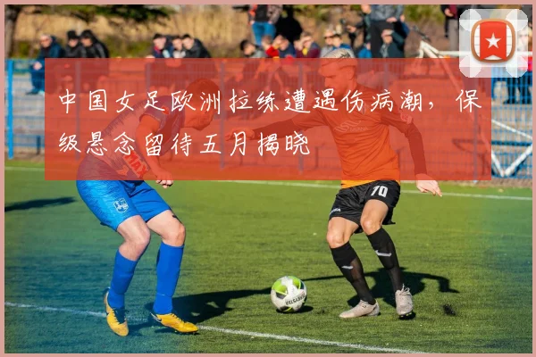 中国女足欧洲拉练遭遇伤病潮，保级悬念留待五月揭晓