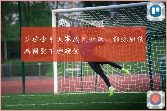 亚运会半决赛战火升级，仰泳组伤病阴影下迎硬仗