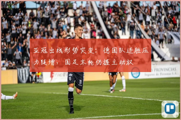亚冠出线形势突变：德国队连胜压力陡增，国足末轮仍握主动权