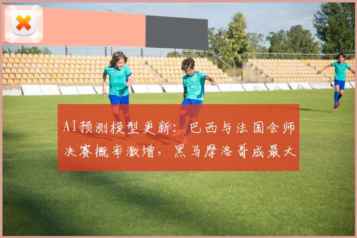 AI预测模型更新：巴西与法国会师决赛概率激增，黑马摩洛哥成最大变数