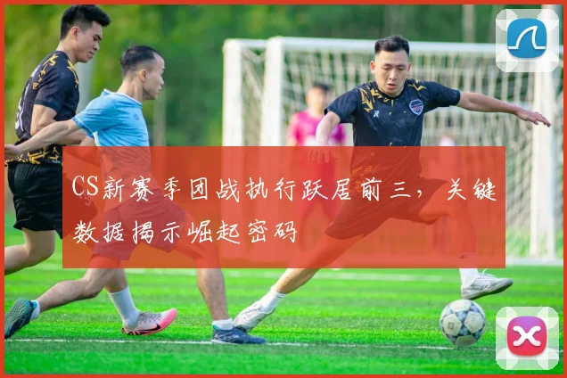 CS新赛季团战执行跃居前三，关键数据揭示崛起密码