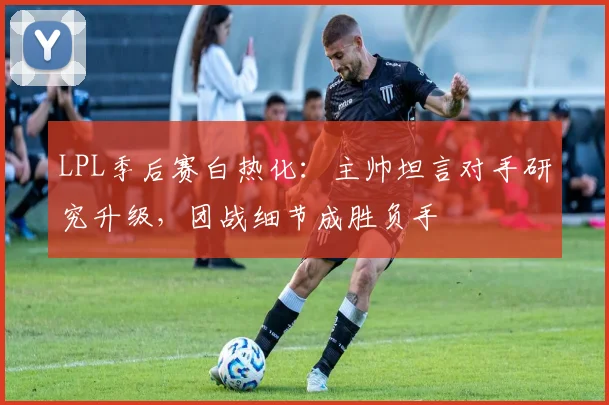 LPL季后赛白热化：主帅坦言对手研究升级，团战细节成胜负手