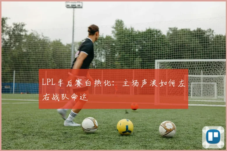 LPL季后赛白热化:主场声浪如何左右战队命运