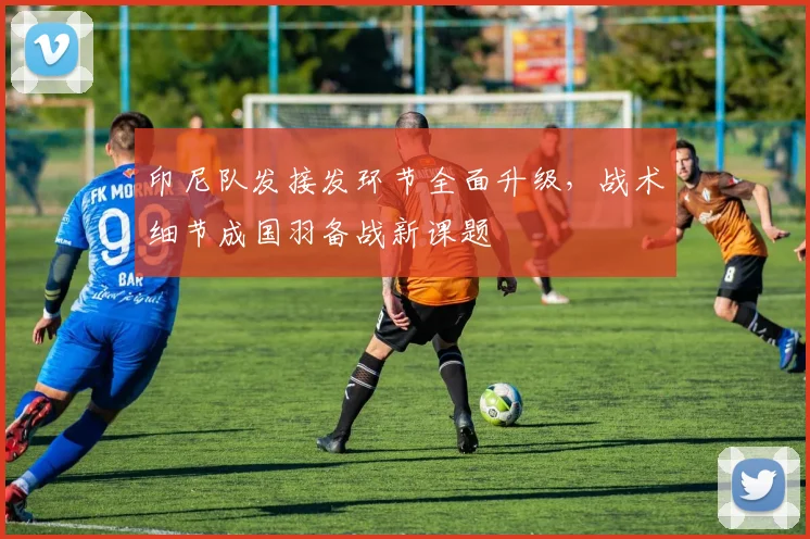 印尼队发接发环节全面升级，战术细节成国羽备战新课题