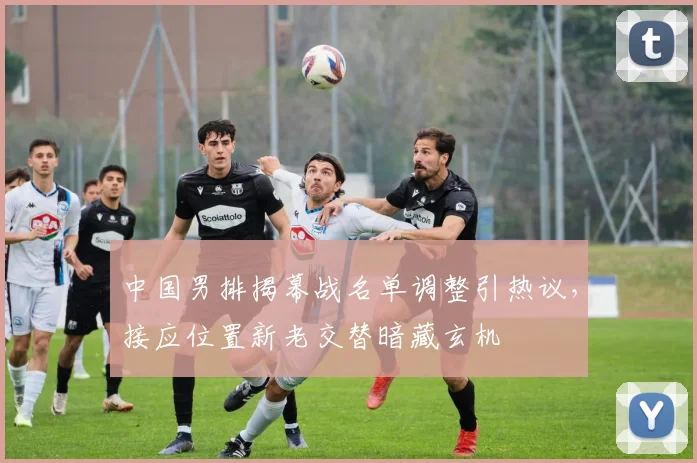 中国男排揭幕战名单调整引热议，接应位置新老交替暗藏玄机