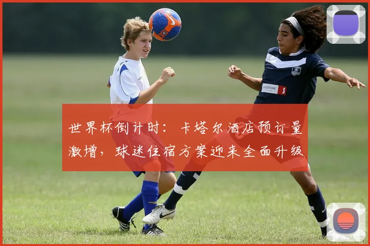 世界杯倒计时：卡塔尔酒店预订量激增，球迷住宿方案迎来全面升级