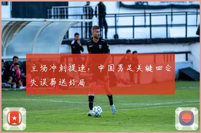 主场冲刺提速，中国男足关键回合失误葬送好局