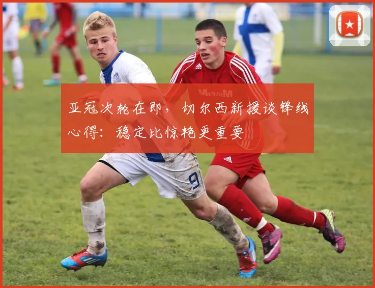 亚冠次轮在即，切尔西新援谈锋线心得：稳定比惊艳更重要