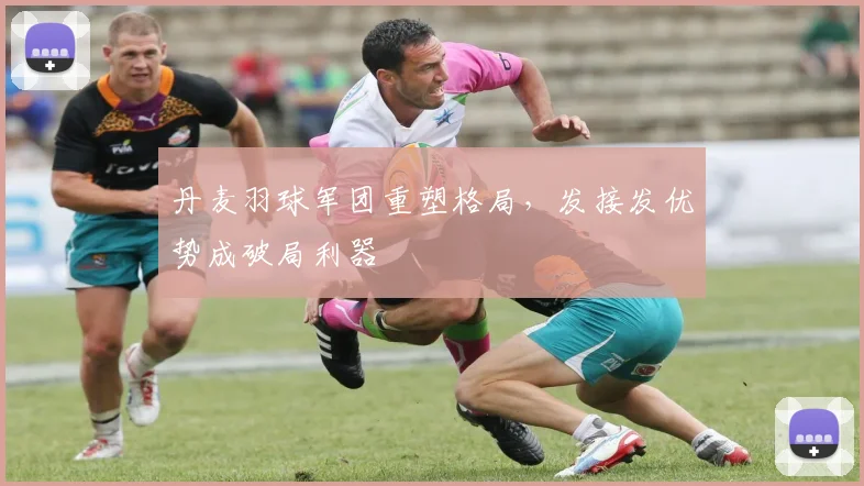 丹麦羽球军团重塑格局,发接发优势成破局利器