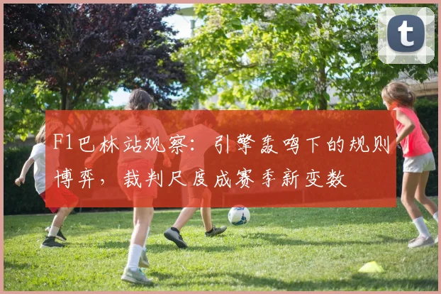 F1巴林站观察：引擎轰鸣下的规则博弈，裁判尺度成赛季新变数