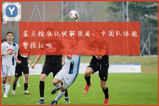 落点精准化破解困局，中国队体能警报拉响