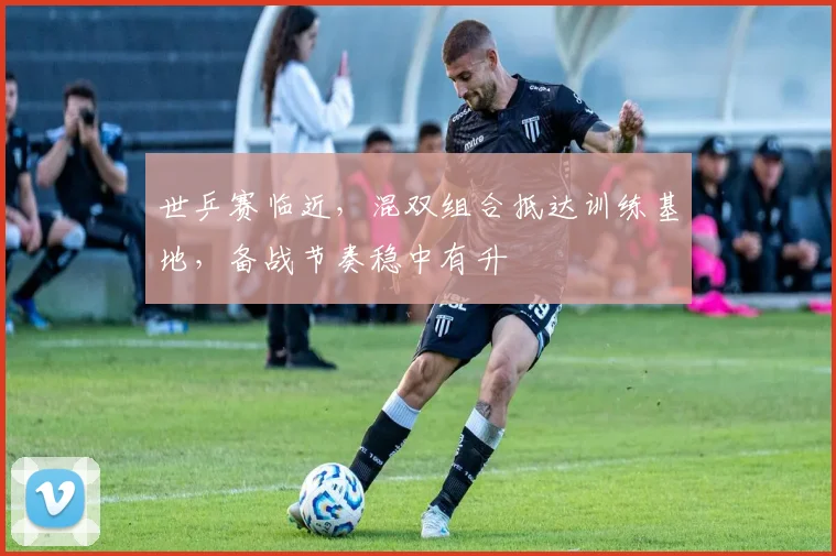 世乒赛临近，混双组合抵达训练基地，备战节奏稳中有升