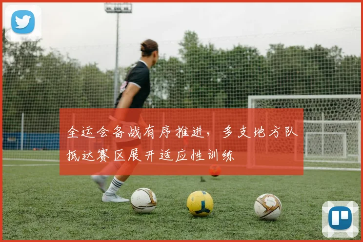 全运会备战有序推进，多支地方队抵达赛区展开适应性训练