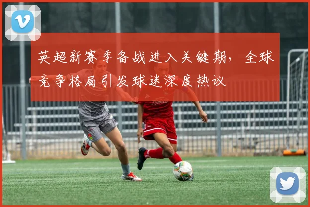 英超新赛季备战进入关键期，全球竞争格局引发球迷深度热议