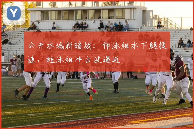 公开水域新暗战：仰泳组水下腿提速，蛙泳组冲击波逼近