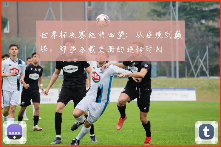 世界杯决赛经典回望:从逆境到巅峰,那些永载史册的逆转时刻