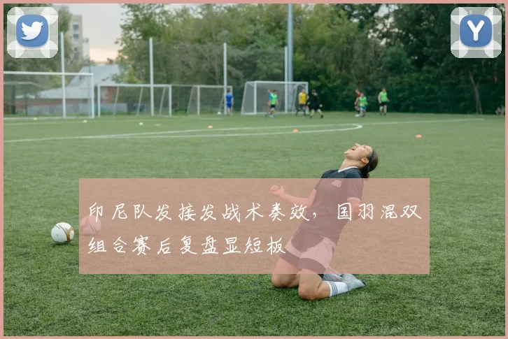 印尼队发接发战术奏效，国羽混双组合赛后复盘显短板