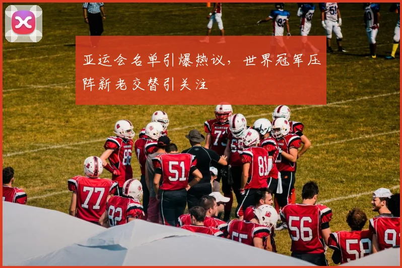 亚运会名单引爆热议，世界冠军压阵新老交替引关注