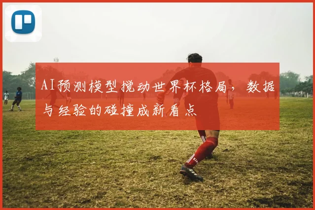 AI预测模型搅动世界杯格局，数据与经验的碰撞成新看点