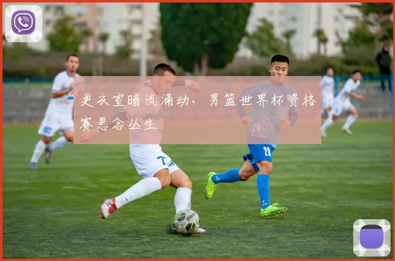 更衣室暗流涌动,男篮世界杯资格赛悬念丛生