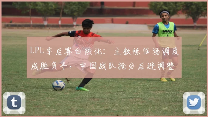 LPL季后赛白热化：主教练临场调度成胜负手，中国战队抢分后迎调整期