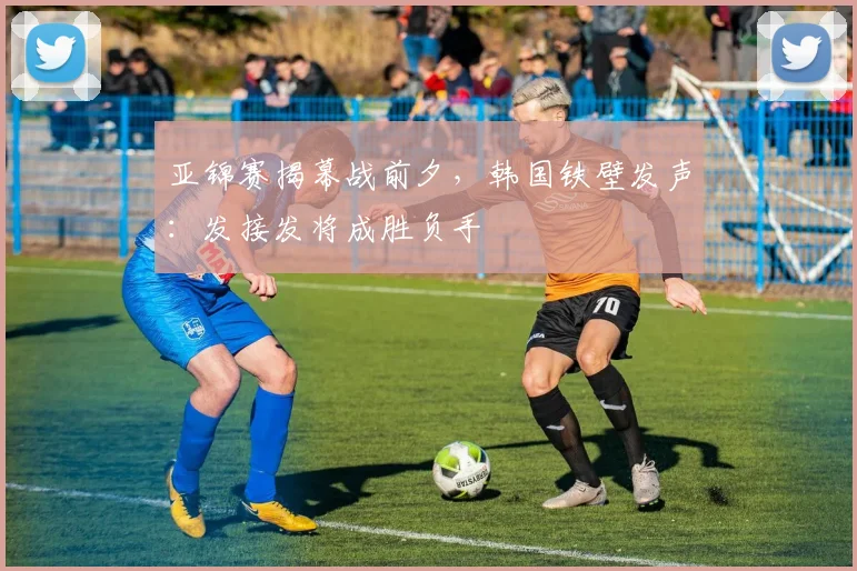 亚锦赛揭幕战前夕，韩国铁壁发声：发接发将成胜负手