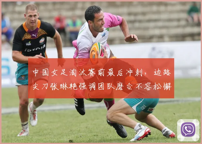 中国女足淘汰赛前最后冲刺，边路尖刀张琳艳强调团队磨合不容松懈