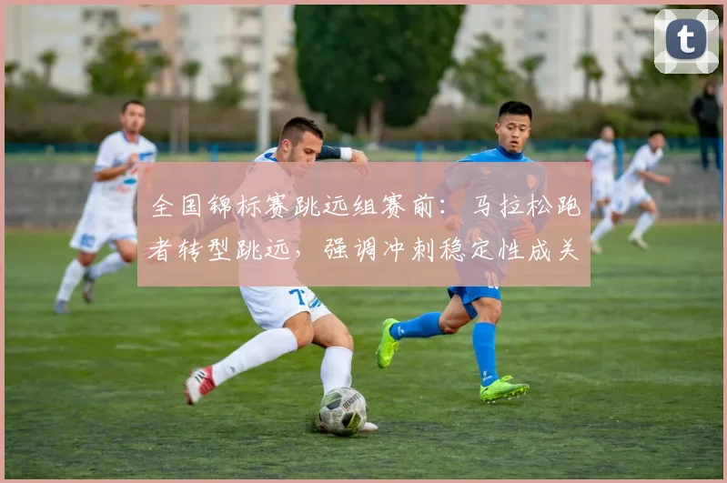 全国锦标赛跳远组赛前：马拉松跑者转型跳远，强调冲刺稳定性成关键