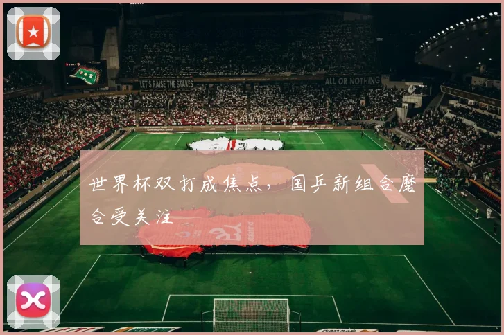 世界杯双打成焦点，国乒新组合磨合受关注